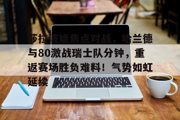 ayx爱游戏网页版-莎拉波娃焦点对战，哈兰德与80激战瑞士队分钟，重返赛场胜负难料！气势如虹延续的简单介绍-ayx爱游戏网页版